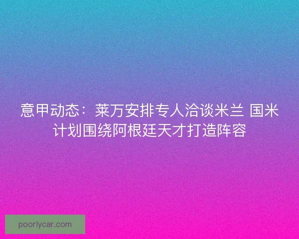 意甲动态：莱万安排专人洽谈米兰 国米计划围绕阿根廷天才打造阵容