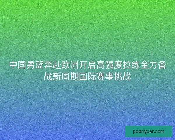 中国男篮奔赴欧洲开启高强度拉练全力备战新周期国际赛事挑战