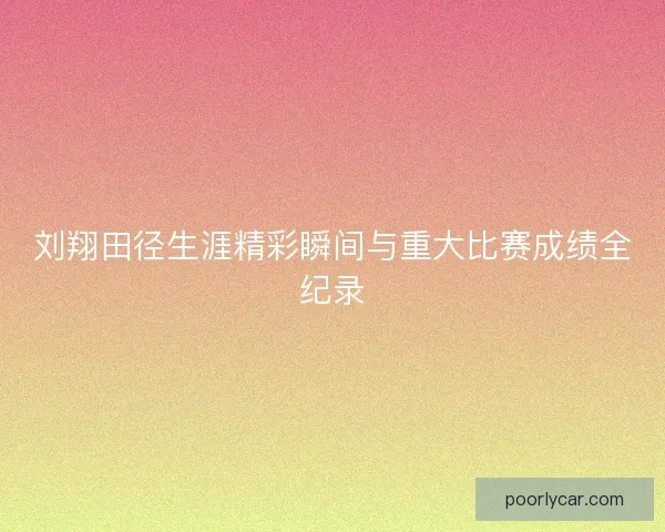 刘翔田径生涯精彩瞬间与重大比赛成绩全纪录